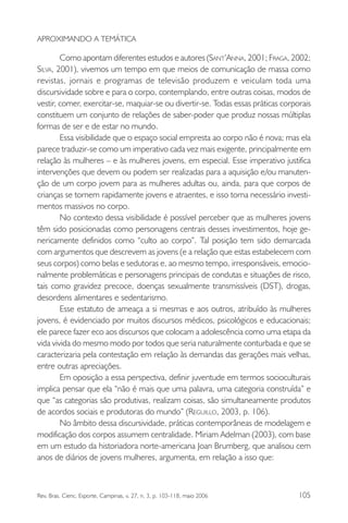 APROXIMANDO A TEMÁTICA

Como apontam diferentes estudos e autores (SANT’ANNA, 2001; FRAGA, 2002;
SILVA, 2001), vivemos um tempo em que meios de comunicação de massa como
revistas, jornais e programas de televisão produzem e veiculam toda uma
discursividade sobre e para o corpo, contemplando, entre outras coisas, modos de
vestir, comer, exercitar-se, maquiar-se ou divertir-se. Todas essas práticas corporais
constituem um conjunto de relações de saber-poder que produz nossas múltiplas
formas de ser e de estar no mundo.
Essa visibilidade que o espaço social empresta ao corpo não é nova; mas ela
parece traduzir-se como um imperativo cada vez mais exigente, principalmente em
relação às mulheres – e às mulheres jovens, em especial. Esse imperativo justifica
intervenções que devem ou podem ser realizadas para a aquisição e/ou manutenção de um corpo jovem para as mulheres adultas ou, ainda, para que corpos de
crianças se tornem rapidamente jovens e atraentes, e isso torna necessário investimentos massivos no corpo.
No contexto dessa visibilidade é possível perceber que as mulheres jovens
têm sido posicionadas como personagens centrais desses investimentos, hoje genericamente definidos como “culto ao corpo”. Tal posição tem sido demarcada
com argumentos que descrevem as jovens (e a relação que estas estabelecem com
seus corpos) como belas e sedutoras e, ao mesmo tempo, irresponsáveis, emocionalmente problemáticas e personagens principais de condutas e situações de risco,
tais como gravidez precoce, doenças sexualmente transmissíveis (DST), drogas,
desordens alimentares e sedentarismo.
Esse estatuto de ameaça a si mesmas e aos outros, atribuído às mulheres
jovens, é evidenciado por muitos discursos médicos, psicológicos e educacionais;
ele parece fazer eco aos discursos que colocam a adolescência como uma etapa da
vida vivida do mesmo modo por todos que seria naturalmente conturbada e que se
caracterizaria pela contestação em relação às demandas das gerações mais velhas,
entre outras apreciações.
Em oposição a essa perspectiva, definir juventude em termos socioculturais
implica pensar que ela “não é mais que uma palavra, uma categoria construída” e
que “as categorias são produtivas, realizam coisas, são simultaneamente produtos
de acordos sociais e produtoras do mundo” (REGUILLO, 2003, p. 106).
No âmbito dessa discursividade, práticas contemporâneas de modelagem e
modificação dos corpos assumem centralidade. Miriam Adelman (2003), com base
em um estudo da historiadora norte-americana Joan Brumberg, que analisou cem
anos de diários de jovens mulheres, argumenta, em relação a isso que:

Rev. Bras. Cienc. Esporte, Campinas, v. 27, n. 3, p. 103-118, maio 2006

105

 
