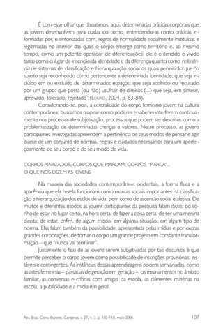 É com esse olhar que discutimos, aqui, determinadas práticas corporais que
as jovens desenvolvem para cuidar do corpo, entendendo-as como práticas informadas por, e sintonizadas com, regras de normalidade socialmente instituídas e
legitimadas no interior das quais o corpo emerge como território e, ao mesmo
tempo, como um potente operador de diferenciações: ele é entendido e vivido
tanto como o lugar de inscrição da identidade e da diferença quanto como referência de sistemas de classificação e hierarquização social os quais permitirão que “o
sujeito seja reconhecido como pertencente a determinada identidade; que seja incluído em ou excluído de determinados espaços; que seja acolhido ou recusado
por um grupo: que possa (ou não) usufruir de direitos (...) que seja, em síntese,
aprovado, tolerado, rejeitado” (LOURO, 2004, p. 83-84).
Considerando-se, pois, a centralidade do corpo feminino jovem na cultura
contemporânea, buscamos mapear como poderes e saberes interferem continuamente nos processos de subjetivação, processos que podem ser descritos como a
problematização de determinadas crenças e valores. Nesse processo, as jovens
participantes investigadas apreendem a pertinência de seus modos de pensar e agir
diante de um conjunto de normas, regras e cuidados necessários para um aperfeiçoamento de seu corpo e de seu modo de vida.
CORPOS MARCADOS, CORPOS QUE MARCAM, CORPOS “MARCA”...
O QUE NOS DIZEM AS JOVENS

Na maioria das sociedades contemporâneas ocidentais, a forma física e a
aparência que ela revela funcionam como marcas sociais importantes na classificação e hierarquização dos estilos de vida, bem como de ascensão social e afetiva. De
muitos e diferentes modos as jovens participantes da pesquisa falam disso: do sonho de estar no lugar certo, na hora certa, de fazer a coisa certa, de ser uma menina
direita; de estar, enfim, de algum modo, em alguma situação, em algum tipo de
norma. Elas falam também da possibilidade, apresentada pelas mídias e por outras
grandes corporações, de tornar o corpo um grande projeto em constante transformação – que “nunca vai terminar”.
Justamente o fato de as jovens serem subjetivadas por tais discursos é que
permite perceber o corpo jovem como possibilidade de inscrições provisórias, instáveis e contingentes. As instâncias dessas aprendizagens podem ser variadas, como
as artes femininas – passadas de geração em geração –, os ensinamentos no âmbito
familiar, as conversas e críticas com amigas da escola, as diferentes matérias na
escola, a publicidade e a mídia em geral.

Rev. Bras. Cienc. Esporte, Campinas, v. 27, n. 3, p. 103-118, maio 2006

107

 