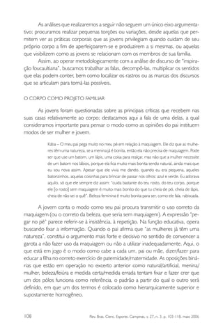 As análises que realizaremos a seguir não seguem um único eixo argumentativo; procuramos realizar pequenas torções ou variações, desde aquelas que permitem ver as práticas corporais que as jovens privilegiam quando cuidam de seu
próprio corpo a fim de aperfeiçoarem-se e produzirem a si mesmas, ou aquelas
que visibilizem como as jovens se relacionam com os membros de sua família.
Assim, ao operar metodologicamente com a análise de discurso de “inspiração foucaultiana”, buscamos trabalhar as falas, decompô-las, multiplicar os sentidos
que elas podem conter, bem como localizar os rastros ou as marcas dos discursos
que se articulam para torná-las possíveis.
O CORPO COMO PROJETO FAMILIAR

As jovens foram questionadas sobre as principais críticas que recebem nas
suas casas relativamente ao corpo; destacamos aqui a fala de uma delas, a qual
consideramos importante para pensar o modo como as opiniões do pai instituem
modos de ser mulher e jovem.
Kátia – O meu pai pega muito no meu pé em relação à maquiagem. Ele diz que as mulheres têm uma natureza, se a menina já é bonita, então ela não precisa de maquiagem. Pode
ser que use um batom, um lápis, uma coisa para realçar, mas não que a mulher necessite
de um batom nos lábios, porque ela fica muito mais bonita sendo natural, ainda mais que
eu sou nova assim. Apesar que ele vivia me dando, quando eu era pequena, aqueles
batonzinhos, aquelas coisinhas para brincar de passar nos olhos: azul e verde. Eu adorava
aquilo, só que ele sempre diz assim: “cuida bastante do teu rosto, do teu corpo, porque
ele [o rosto] sem maquiagem é muito mais bonito do que tu cheia de pó, cheia de lápis,
cheia de não sei o quê”. Beleza feminina é muito bonita para ser, como ele fala, rabiscada.

A jovem conta o modo como seu pai procura transmitir o uso correto da
maquiagem (ou o correto da beleza, que seria sem maquiagem). A expressão “pegar no pé” parece referir-se à insistência, à repetição. Na função educativa, opera
buscando fixar a informação. Quando o pai afirma que “as mulheres já têm uma
natureza”, constitui o argumento mais forte e decisivo no sentido de convencer a
garota a não fazer uso da maquiagem ou não a utilizar inadequadamente. Aqui, o
que está em jogo é o modo como cabe a cada um, pai ou mãe, dizer/fazer para
educar a filha no correto exercício de paternidade/maternidade. As oposições binárias que estão em operação no excerto anterior como natural/artificial, menina/
mulher, beleza/feiúra e medida certa/medida errada tentam fixar e fazer crer que
um dos pólos funciona como referência, o padrão a partir do qual o outro será
definido, em que um dos termos é colocado como hierarquicamente superior e
supostamente homogêneo.

108

Rev. Bras. Cienc. Esporte, Campinas, v. 27, n. 3, p. 103-118, maio 2006

 