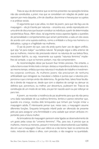 Trata-se aqui de demonstrar que os termos presentes nas oposições binárias
não são constituídos a priori, mas que se consolidam em relações de poder que
operam por meio daquelas, a fim de classificar, discriminar e hierarquizar os sujeitos
e as práticas sociais.
O argumento que o pai utiliza, no dizer da jovem, para que não faça uso da
maquiagem – ela já é bonita por natureza – encontra eco, sendo reproduzido em
uma série de discursos que buscam constituir os indivíduos a partir de determinadas
características físicas. Além disso, tal argumento evoca aspectos ligados a questões
de personalidade e comportamentos que seriam pertinentes a cada um dos sexos
de acordo com uma suposta essência, como a virilidade e a força nos homens e a
delicadeza, a graça e a fragilidade nas mulheres.
O pai da jovem diz que, caso ela ainda queira fazer uso de algum artifício,
que seja “só para realçar” sua beleza natural. Tal posição segue a idéia anterior de
que as mulheres, mesmo não precisando intervir na natureza de sua beleza física,
necessitam fazê-lo, ou seja, novamente sua suposta “natureza feminina” impõelhes tal vontade, o que os homens aceitam, mas não compreendem.
As recomendações desse pai buscam fixar limites precisos. No entanto, a
cultura borra esses limites todo o tempo: destaca a importância da beleza natural e,
ao mesmo tempo, enfatiza que essa natureza é resultado de trabalho e investimentos corporais contínuos. As mulheres jovens não precisariam de nenhuma
artificialidade que estragasse ou maculasse a beleza e pureza que a natureza proporciona e que o tempo ainda não deteriorou. Às garotas feias, talvez fosse facultado o direito de maquiar-se, desde que com o objetivo de corrigir ou atenuar os
defeitos que, porventura, ou melhor, por desventura, pudessem ter. Trata-se da
constituição de um modo de ser bela, ora por ter nascido assim ou por esforçar-se
para isso.
A jovem, ao recordar a insistência do pai atualmente para que ela não perca
uma dada naturalidade de sua essência feminina, lembra e parece estranhar que,
quando era criança, recebia dele brinquedos que tinham por função imitar a
maquiagem adulta. É interessante pensar que, nesse caso, a maquiagem assume
diferentes funções. Enquanto brinquedo infantil pode ser oferecido de presente
pelo pai para assegurar uma feminilidade e uma vaidade que seriam atributos importantes para a futura mulher.
As brincadeiras de maquiagem parecem estar ligadas ao desenvolvimento de
um gosto pelas coisas do “universo feminino”. Mas, para isso, é preciso que as
mulheres, mesmo as menores, possam ir treinando e desenvolvendo suas habilidades em usar a maquiagem. Esse usar refere-se a não borrar, fazer os contornos do
rosto, incluindo os lábios e olhos, com precisão, e não exagerar na quantidade.

Rev. Bras. Cienc. Esporte, Campinas, v. 27, n. 3, p. 103-118, maio 2006

109

 