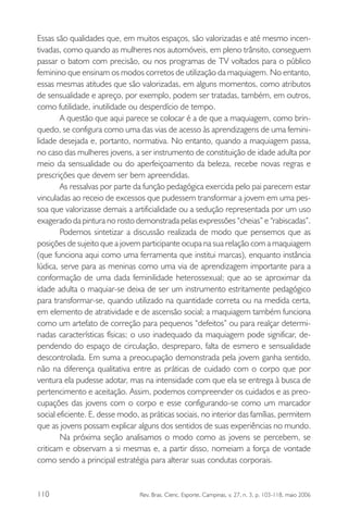 Essas são qualidades que, em muitos espaços, são valorizadas e até mesmo incentivadas, como quando as mulheres nos automóveis, em pleno trânsito, conseguem
passar o batom com precisão, ou nos programas de TV voltados para o público
feminino que ensinam os modos corretos de utilização da maquiagem. No entanto,
essas mesmas atitudes que são valorizadas, em alguns momentos, como atributos
de sensualidade e apreço, por exemplo, podem ser tratadas, também, em outros,
como futilidade, inutilidade ou desperdício de tempo.
A questão que aqui parece se colocar é a de que a maquiagem, como brinquedo, se configura como uma das vias de acesso às aprendizagens de uma feminilidade desejada e, portanto, normativa. No entanto, quando a maquiagem passa,
no caso das mulheres jovens, a ser instrumento de constituição de idade adulta por
meio da sensualidade ou do aperfeiçoamento da beleza, recebe novas regras e
prescrições que devem ser bem apreendidas.
As ressalvas por parte da função pedagógica exercida pelo pai parecem estar
vinculadas ao receio de excessos que pudessem transformar a jovem em uma pessoa que valorizasse demais a artificialidade ou a sedução representada por um uso
exagerado da pintura no rosto demonstrada pelas expressões “cheias” e “rabiscadas”.
Podemos sintetizar a discussão realizada de modo que pensemos que as
posições de sujeito que a jovem participante ocupa na sua relação com a maquiagem
(que funciona aqui como uma ferramenta que institui marcas), enquanto instância
lúdica, serve para as meninas como uma via de aprendizagem importante para a
conformação de uma dada feminilidade heterossexual; que ao se aproximar da
idade adulta o maquiar-se deixa de ser um instrumento estritamente pedagógico
para transformar-se, quando utilizado na quantidade correta ou na medida certa,
em elemento de atratividade e de ascensão social; a maquiagem também funciona
como um artefato de correção para pequenos “defeitos” ou para realçar determinadas características físicas; o uso inadequado da maquiagem pode significar, dependendo do espaço de circulação, despreparo, falta de esmero e sensualidade
descontrolada. Em suma a preocupação demonstrada pela jovem ganha sentido,
não na diferença qualitativa entre as práticas de cuidado com o corpo que por
ventura ela pudesse adotar, mas na intensidade com que ela se entrega à busca de
pertencimento e aceitação. Assim, podemos compreender os cuidados e as preocupações das jovens com o corpo e esse configurando-se como um marcador
social eficiente. E, desse modo, as práticas sociais, no interior das famílias, permitem
que as jovens possam explicar alguns dos sentidos de suas experiências no mundo.
Na próxima seção analisamos o modo como as jovens se percebem, se
criticam e observam a si mesmas e, a partir disso, nomeiam a força de vontade
como sendo a principal estratégia para alterar suas condutas corporais.

110

Rev. Bras. Cienc. Esporte, Campinas, v. 27, n. 3, p. 103-118, maio 2006

 