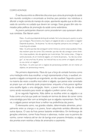 CORPO-VONTADE

É nas fissuras entre os diferentes discursos que a área da promoção da saúde
tem reunido condições e encontrado as brechas para penetrar nos indivíduos e
difundir a noção correta do manejo do corpo, apontando aqueles que se têm desviado do caminho no cuidado que devem ter consigo. Esses grupos têm sido nomeados pelas políticas de promoção da saúde como sedentários.
As jovens participantes disseram como procederiam caso quisessem alterar
suas condutas. Elas falaram assim:
Flávia – Eu acho que depende da força de vontade. Se é uma coisa que tu queres, eu acho
que consegues. Mas se tiveres uma maçã e um salgado do lado, tu vais preferir o salgado!
Depende da pessoa... Se ela pensa: “eu não vou engordar, porque eu vou conseguir”... é
muita força de vontade.
Kátia – Eu acho que elas não conseguem comer menos ou comer coisas saudáveis. Então,
elas resolvem parar de comer. Dá a entender, que elas não vão conseguir comer direitinho, coisas saudáveis, não vão agüentar por muito tempo. Tem outras coisas... Chega na
cantina da escola, vê um monte de salgado, um monte de porcaria... “eu não vou conseguir”, aí, traz uma fruta. Aí, pensa: “ao invés da fruta, eu vou comer um salgado, acho que
eu vou comer um salgado”.
Ana Paula – Eu acho que vem o negócio de perseverança também, ter em mente um
objetivo, ter perseverança mesmo.

No primeiro depoimento, Flávia diz que a força de vontade funciona como
uma mediação entre duas escolhas: a maçã representando a fruta, o saudável, enquanto o salgado corresponde ao engordante, ao não-saudável. Segundo a jovem,
na maioria das vezes a escolha recai sobre o salgado, que parece estar conectado
ao prazer que um alimento pode proporcionar, enquanto a fruta parece significar
uma escolha ligada a uma obrigação. Assim, a jovem indica a força de vontade
como sendo necessária para resistir ao salgado e preferir comer a fruta.
Já no segundo fragmento, Kátia define as escolhas entre os salgados e as
frutas como uma luta que pode ser travada em termos de deixar de comer como
uma estratégia para lidar com as tentações que os salgados representam. Para Flávia, o salgado parece sempre levar a melhor nas preferências das jovens.
É interessante como, nas grandes cidades, determinados alimentos, principalmente entre as crianças e os jovens, foram adquirindo sentidos diferentes de
outras épocas. O caso da fruta parece bastante emblemático. Em lembranças de
gerações anteriores, comer frutas frescas e saborosas, roubar uvas na parreira do
vizinho, comer melancia até ter dor de barriga eram prazeres ilimitados; os salgados prontos eram restritos a festas de aniversário e casamento.

Rev. Bras. Cienc. Esporte, Campinas, v. 27, n. 3, p. 103-118, maio 2006

111

 