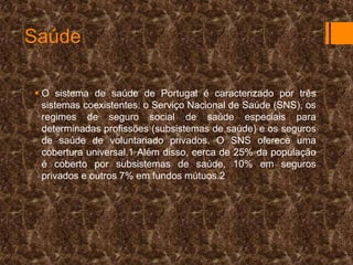 Saúde
 O sistema de saúde de Portugal é caracterizado por três
sistemas coexistentes: o Serviço Nacional de Saúde (SNS), os
regimes de seguro social de saúde especiais para
determinadas profissões (subsistemas de saúde) e os seguros
de saúde de voluntariado privados. O SNS oferece uma
cobertura universal.1 Além disso, cerca de 25% da população
é coberto por subsistemas de saúde, 10% em seguros
privados e outros 7% em fundos mútuos.2

 