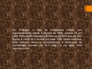  Em Portugal, a taxa de mortalidade infantil caiu
acentuadamente desde a década de 1980, quando 24 em
cada 1000 recém-nascidos morriam no primeiro ano de vida.
Agora, é cerca de 3 mortes por cada 1000 recém-nascidos.
Esta melhoria deveu-se principalmente à diminuição da
mortalidade neonatal, de 15,5 para 3,4 por cada 1000
nascidos vivos.

 