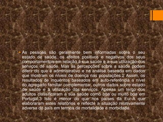  As pessoas são geralmente bem informadas sobre o seu
estado de saúde, os efeitos positivos e negativos dos seus
comportamentos em relação à sua saúde e a sua utilização dos
serviços de saúde. Mas as percepções sobre a saúde podem
diferir do que é administrativo e na análise baseada em dados
que mostram os níveis de doença nas populações.2 Assim, os
resultados de inquéritos baseados em auto-referência a nível
do agregado familiar complementar, outros dados sobre estado
de saúde e à utilização dos serviços. Apenas um terço dos
adultos classificaram a sua saúde como boa ou muito boa em
Portugal.3 Isto é menor do que nos países da Eur-A que
elaboraram estes relatórios e reflecte a situação relativamente
adversa do país em termos de mortalidade e morbidade

 