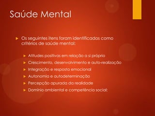 Saúde Mental


Os seguintes itens foram identificados como
critérios de saúde mental:


Atitudes positivas em relação a si próprio



Crescimento, desenvolvimento e auto-realização



Integração e resposta emocional



Autonomia e autodeterminação



Percepção apurada da realidade



Domínio ambiental e competência social;

 