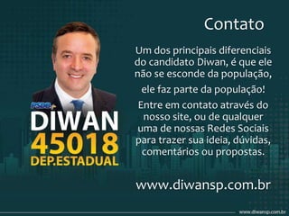 Contato
Um dos principais diferenciais
do candidato Diwan, é que ele
não se esconde da população,
ele faz parte da população!
Entre em contato através do
nosso site, ou de qualquer
uma de nossas Redes Sociais
para trazer sua ideia, dúvidas,
comentários ou propostas.
www.diwansp.com.br
 