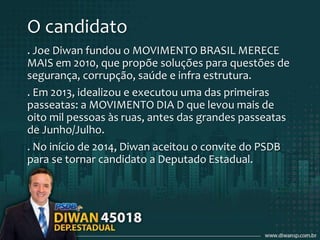 O candidato
. Joe Diwan fundou o MOVIMENTO BRASIL MERECE
MAIS em 2010, que propõe soluções para questões de
segurança, corrupção, saúde e infra estrutura.
. Em 2013, idealizou e executou uma das primeiras
passeatas: a MOVIMENTO DIA D que levou mais de
oito mil pessoas às ruas, antes das grandes passeatas
de Junho/Julho.
. No início de 2014, Diwan aceitou o convite do PSDB
para se tornar candidato a Deputado Estadual.
 
