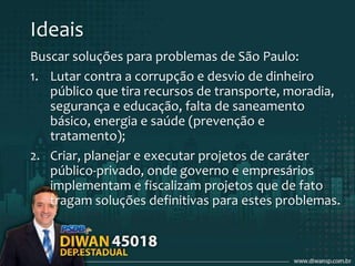 Ideais
Buscar soluções para problemas de São Paulo:
1. Lutar contra a corrupção e desvio de dinheiro
público que tira recursos de transporte, moradia,
segurança e educação, falta de saneamento
básico, energia e saúde (prevenção e
tratamento);
2. Criar, planejar e executar projetos de caráter
público-privado, onde governo e empresários
implementam e fiscalizam projetos que de fato
tragam soluções definitivas para estes problemas.
 