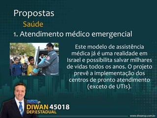 Propostas
Saúde
1. Atendimento médico emergencial
Este modelo de assistência
médica já é uma realidade em
Israel e possibilita salvar milhares
de vidas todos os anos. O projeto
prevê a implementação dos
centros de pronto atendimento
(exceto de UTIs).
 