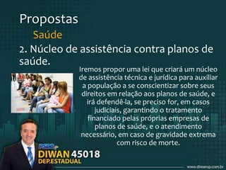 Propostas
Saúde
2. Núcleo de assistência contra planos de
saúde.
Iremos propor uma lei que criará um núcleo
de assistência técnica e jurídica para auxiliar
a população a se conscientizar sobre seus
direitos em relação aos planos de saúde, e
irá defendê-la, se preciso for, em casos
judiciais, garantindo o tratamento
financiado pelas próprias empresas de
planos de saúde, e o atendimento
necessário, em caso de gravidade extrema
com risco de morte.
 