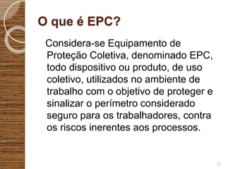 O que é EPC?
Considera-se Equipamento de
Proteção Coletiva, denominado EPC,
todo dispositivo ou produto, de uso
coletivo, utilizados no ambiente de
trabalho com o objetivo de proteger e
sinalizar o perímetro considerado
seguro para os trabalhadores, contra
os riscos inerentes aos processos.
12
 