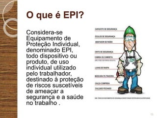 O que é EPI?
Considera-se
Equipamento de
Proteção Individual,
denominado EPI,
todo dispositivo ou
produto, de uso
individual utilizado
pelo trabalhador,
destinado à proteção
de riscos suscetíveis
de ameaçar a
segurança e a saúde
no trabalho .
13
 
