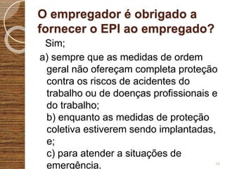 O empregador é obrigado a
fornecer o EPI ao empregado?
Sim;
a) sempre que as medidas de ordem
geral não ofereçam completa proteção
contra os riscos de acidentes do
trabalho ou de doenças profissionais e
do trabalho;
b) enquanto as medidas de proteção
coletiva estiverem sendo implantadas,
e;
c) para atender a situações de
emergência. 14
 