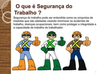 O que é Segurança do
Trabalho ?
Segurança do trabalho pode ser entendida como os conjuntos de
medidas que são adotadas visando minimizar os acidentes de
trabalho, doenças ocupacionais, bem como proteger a integridade e
a capacidade de trabalho do trabalhador.
2
 