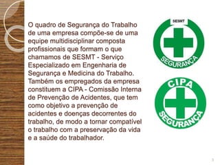 O quadro de Segurança do Trabalho
de uma empresa compõe-se de uma
equipe multidisciplinar composta
profissionais que formam o que
chamamos de SESMT - Serviço
Especializado em Engenharia de
Segurança e Medicina do Trabalho.
Também os empregados da empresa
constituem a CIPA - Comissão Interna
de Prevenção de Acidentes, que tem
como objetivo a prevenção de
acidentes e doenças decorrentes do
trabalho, de modo a tornar compatível
o trabalho com a preservação da vida
e a saúde do trabalhador.
3
 