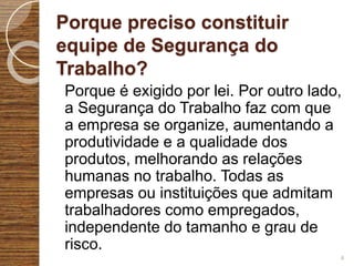 Porque preciso constituir
equipe de Segurança do
Trabalho?
Porque é exigido por lei. Por outro lado,
a Segurança do Trabalho faz com que
a empresa se organize, aumentando a
produtividade e a qualidade dos
produtos, melhorando as relações
humanas no trabalho. Todas as
empresas ou instituições que admitam
trabalhadores como empregados,
independente do tamanho e grau de
risco.
4
 