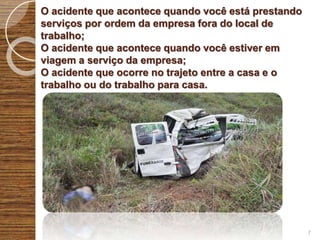 O acidente que acontece quando você está prestando
serviços por ordem da empresa fora do local de
trabalho;
O acidente que acontece quando você estiver em
viagem a serviço da empresa;
O acidente que ocorre no trajeto entre a casa e o
trabalho ou do trabalho para casa.
7
 