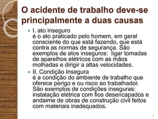 O acidente de trabalho deve-se
principalmente a duas causas
 I. ato inseguro
é o ato praticado pelo homem, em geral
consciente do que está fazendo, que está
contra as normas de segurança. São
exemplos de atos inseguros: ligar tomadas
de aparelhos elétricos com as mãos
molhadas e dirigir a altas velocidades.
 II. Condição Insegura
é a condição do ambiente de trabalho que
oferece perigo e ou risco ao trabalhador.
São exemplos de condições inseguras:
instalação elétrica com fios desencapados e
andaime de obras de construção civil feitos
com materiais inadequados.
9
 