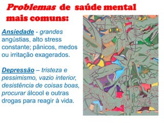 Ansiedade - grandes
angústias, alto stress
constante; pânicos, medos
ou irritação exagerados.
Depressão – tristeza e
pessimismo, vazio interior,
desistência de coisas boas,
procurar álcool e outras
drogas para reagir à vida.
Problemas de saúde mental
mais comuns:
 