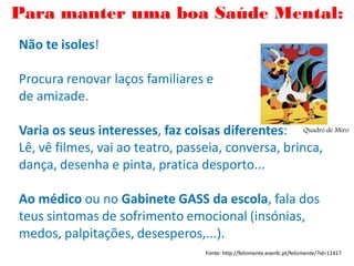 Não te isoles!
Procura renovar laços familiares e
de amizade.
Varia os seus interesses, faz coisas diferentes:
Lê, vê filmes, vai ao teatro, passeia, conversa, brinca,
dança, desenha e pinta, pratica desporto...
Ao médico ou no Gabinete GASS da escola, fala dos
teus sintomas de sofrimento emocional (insónias,
medos, palpitações, desesperos,...).
Fonte: http://felizmente.esenfc.pt/felizmente/?id=11417
Para manter uma boa Saúde Mental:
Quadro de Miro
 