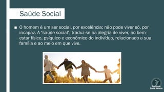 Saúde Social
■ O homem é um ser social, por excelência; não pode viver só, por
incapaz. A "saúde social", traduz-se na alegria de viver, no bem-
estar físico, psíquico e econômico do indivíduo, relacionado a sua
família e ao meio em que vive.