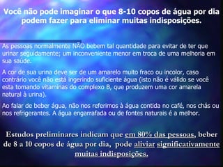 Você não pode imaginar o que 8-10 copos de água por dia podem fazer para eliminar muitas indisposições. As pessoas normalmente NÃO bebem tal quantidade para evitar de ter que  urinar seguidamente; um inconveniente menor em troca de uma melhoria em sua saúde.  A cor de sua urina deve ser de um amarelo muito fraco ou incolor, caso contrário você não está ingerindo suficiente água (isto não é válido se você esta tomando vitaminas do complexo B, que produzem uma cor amarela natural à urina). Ao falar de beber água, não nos referimos à água contida no café, nos chás ou nos refrigerantes. A água engarrafada ou de fontes naturais é a melhor.  Estudos preliminares indicam que  em 80% das pessoas , beber de 8 a 10 copos de água por dia,  pode  aliviar   significativamente muitas indisposições. 