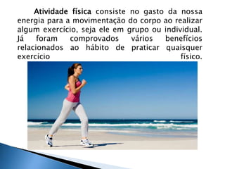 Atividade física consiste no gasto da nossa 
energia para a movimentação do corpo ao realizar 
algum exercício, seja ele em grupo ou individual. 
Já foram comprovados vários benefícios 
relacionados ao hábito de praticar quaisquer 
exercício físico. 
 