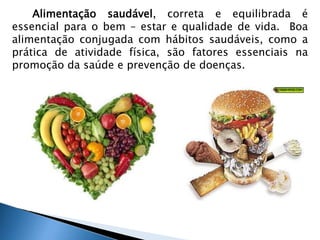 Alimentação saudável, correta e equilibrada é 
essencial para o bem – estar e qualidade de vida. Boa 
alimentação conjugada com hábitos saudáveis, como a 
prática de atividade física, são fatores essenciais na 
promoção da saúde e prevenção de doenças. 
 