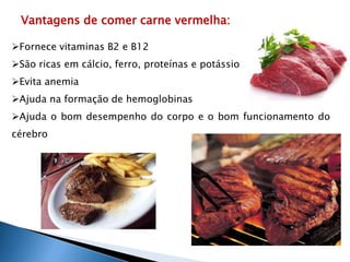 Vantagens de comer carne vermelha: 
Fornece vitaminas B2 e B12 
São ricas em cálcio, ferro, proteínas e potássio 
Evita anemia 
Ajuda na formação de hemoglobinas 
Ajuda o bom desempenho do corpo e o bom funcionamento do 
cérebro 
 