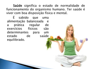 Saúde significa o estado de normalidade de 
funcionamento do organismo humano. Ter saúde é 
viver com boa disposição física e mental. 
É sabido que uma 
alimentação balanceada e 
a prática regular de 
exercícios físicos são 
determinantes para um 
estado de saúde 
equilibrado. 
 