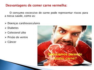 Desvantagens de comer carne vermelha: 
O consumo excessivo de carne pode representar riscos para 
a nossa saúde, como as: 
 Doenças cardiovasculares 
 Diabetes 
 Colesterol alto 
 Prisão de ventre 
 Câncer 
 