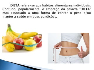 DIETA refere-se aos hábitos alimentares individuais. 
Contudo, popularmente, o emprego da palavra "DIETA" 
está associado a uma forma de conter o peso e/ou 
manter a saúde em boas condições. 
 