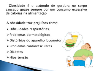 Obesidade é o acúmulo de gordura no corpo 
causado quase sempre por um consumo excessivo 
de calorias na alimentação 
A obesidade traz prejuízos como: 
 Dificuldades respiratórias 
 Problemas dermatológicos 
 Distúrbios do aparelho locomotor 
 Problemas cardiovasculares 
 Diabetes 
 Hipertensão 
 