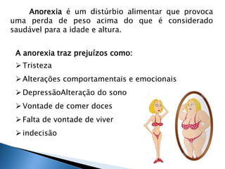 Anorexia é um distúrbio alimentar que provoca 
uma perda de peso acima do que é considerado 
saudável para a idade e altura. 
A anorexia traz prejuízos como: 
 Tristeza 
 Alterações comportamentais e emocionais 
 DepressãoAlteração do sono 
 Vontade de comer doces 
 Falta de vontade de viver 
 indecisão 
 