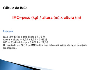 Cálculo do IMC: 
IMC=peso (kg) / altura (m) x altura (m) 
Exemplo: 
João tem 83 kg e sua altura é 1,75 m 
Altura x altura = 1,75 x 1,75 = 3.0625 
IMC = 83 divididos por 3,0625 = 27,10 
O resultado de 27,10 de IMC indica que João está acima do peso desejado 
(sobrepeso). 
 