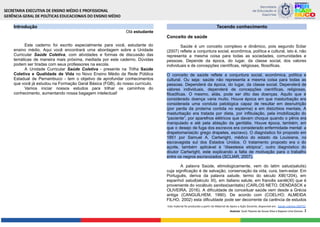 Introdução
Olá estudante
Este caderno foi escrito especialmente para você, estudante do
ensino médio. Aqui você encontrará uma abordagem sobre a Unidade
Curricular Saúde Coletiva, com atividades e formas de discussão das
temáticas de maneira mais próxima, mediada por este caderno. Dúvidas
podem ser tiradas com seus professores na escola.
A Unidade Curricular Saúde Coletiva - presente na Trilha Saúde
Coletiva e Qualidade de Vida no Novo Ensino Médio da Rede Pública
Estadual de Pernambuco - tem o objetivo de aprofundar conhecimentos
que você já estudou na Formação Geral Básica (FGB), do nosso currículo.
Vamos iniciar nossos estudos para trilhar os caminhos do
conhecimento, aumentando nossa bagagem intelectual!
Tecendo conhecimento
Conceito de saúde
Saúde é um conceito complexo e dinâmico, pois segundo Scliar
(2007) reflete a conjuntura social, econômica, política e cultural, isto é, não
representa a mesma coisa para todas as sociedades, comunidades e
pessoas. Depende da época, do lugar, da classe social, dos valores
individuais e de concepções científicas, religiosas, filosóficas.
O conceito de saúde reflete a conjuntura social, econômica, política e
cultural. Ou seja: saúde não representa a mesma coisa para todas as
pessoas. Dependerá da época, do lugar, da classe social. Dependerá de
valores individuais, dependerá de concepções científicas, religiosas,
filosóficas. O mesmo, aliás, pode ser dito das doenças. Aquilo que é
considerado doença varia muito. Houve época em que masturbação era
considerada uma conduta patológica capaz de resultar em desnutrição
(por perda da proteína contida no esperma) e em distúrbios mentais. A
masturbação era tratada por dieta, por infibulação, pela imobilização do
“paciente”, por aparelhos elétricos que davam choque quando o pênis era
manipulado e até pela ablação da genitália. Houve época, também, em
que o desejo de fuga dos escravos era considerado enfermidade mental: a
drapetomania(do grego drapetes, escravo). O diagnóstico foi proposto em
1851 por Samuel A. Cartwright, médico do estado da Louisiana, no
escravagista sul dos Estados Unidos. O tratamento proposto era o do
açoite, também aplicável à “disestesia etiópica”, outro diagnóstico do
doutor Cartwright, este explicando a falta de motivação para o trabalho
entre os negros escravizados (SCLIAR, 2007).
A palavra Saúde, etimologicamente, vem do latim salus(salutis)
cuja significação é de salvação, conservação da vida, cura, bem-estar. Em
Português, deriva da palavra salude, termo do século XIII(1204), em
espanhol salud(século XI), em italiano salute, em francês santé(XI) que é
proveniente do vocábulo sanitas(sanitatis) (CARLOS NETO, DENDASCK e
OLIVEIRA, 2016). A dificuldade de conceituar saúde vem desde a Grécia
antiga (CANGUILHEM, 1990). De acordo com (COELHO; ALMEIDA
FILHO, 2002) esta dificuldade pode ser decorrente da carência de estudos
Este material foi produzido a partir do Material de Apoio a Ação Docente, disponível em: Saúde coletiva 260722.
Autoras: Sueli Tavares de Souza Silva e Rayane Lima Gomes. 3
 