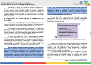 Atualmente, no Brasil, as vigilâncias sanitária, epidemiológica,
ambiental, e em saúde do trabalhador constituem práticas sanitaristas que,
em seu conjunto, visam promover, prevenir e proteger a saúde da
população. Construídas em processos distintos e com representação em
institucionalidades diversas, as vigilâncias foram definidas, por força de
portaria ministerial, como integrantes da chamada Vigilância em Saúde
(SETA et al, 2017).
A Saúde Pública e Coletiva segundo o Sistema Único de
Saúde(SUS)
A história da saúde no Brasil tem sido marcada por desafios sociais
e políticos, em diferentes períodos. Transformações na sociedade levaram
modelos assistenciais de saúde à ascensão e declínio (SOUZA, 2014).
O Sistema Único de Saúde(SUS), atualmente, é o sistema de
assistência à saúde proposto pela Reforma Sanitária e criado pela
Constituição de 1988 que garante a saúde como um direito de todo sujeito
e dever do Estado. O SUS tem seus níveis federal, estadual e municipal,
cada qual com suas atribuições específicas (BRASIL, 2010).
De acordo com Teixeira et al (2000), o sistema de saúde brasileiro
abrange diversos modelos assistenciais, no qual os modelos hegemônicos,
médico assistencial privatista (ênfase na assistência médico-hospitalar e
nos serviços de apoio diagnóstico e terapêutico) e o modelo assistencial
sanitarista (campanhas, programas especiais e ações de vigilância
epidemiológica e sanitária), são os que têm maior ligação. Em
contrapartida, também busca a construção de modelos alternativos.
Além de prestar assistência médico-hospitalar, o SUS também
desenvolve, nas cidades, no interior, nas fronteiras, portos e aeroportos,
outras ações importantes como a prevenção, a vacinação e o controle das
doenças. Faz vigilância permanente nas condições sanitárias, no
saneamento, nos ambientes, na segurança do trabalho, na higiene dos
estabelecimentos e serviços. Regula o registro de medicamentos, insumos
e equipamentos, controla a qualidade dos alimentos e sua manipulação.
Normaliza serviços e define padrões para garantir maior proteção à saúde.
O SUS é uma conquista da sociedade brasileira e foi criado com o firme
propósito de promover a justiça social e superar as desigualdades na
assistência à saúde da população, tornando obrigatório e gratuito o
atendimento a todos os indivíduos. Abrange do simples atendimento
ambulatorial aos transplantes de órgãos, e é o único a garantir acesso
integral, universal e igualitário (BRASIL, 2011).
A Lei 8.080/1990, que alicerça as atividades em saúde
desenvolvidas pelo SUS, apresenta a partir de seus fundamentos,
princípios e diretrizes, temas relevantes que retratam a concepção de
saúde desse sistema, são eles:
De acordo com Matta(2007), essa lei dispõe sobre a necessidade
de regionalização e hierarquização da rede de serviços. Essa diretriz diz
respeito a uma organização do sistema que deve focar a noção de
território, onde se determinam perfis populacionais, indicadores
epidemiológicos, condições de vida e suporte social, que devem nortear as
ações e serviços de saúde de uma região.
O processo saúde-doença se trata de um sistema que apresenta
visões diferenciadas, obtidas a partir de estudos e modelos desenvolvidos
por pesquisadores de diversos campos de saberes que buscam
explicá-los, socialmente, como, por exemplo, os determinantes sociais da
saúde.
Este material foi produzido a partir do Material de Apoio a Ação Docente, disponível em: Saúde coletiva 260722.
Autoras: Sueli Tavares de Souza Silva e Rayane Lima Gomes. 8
 
