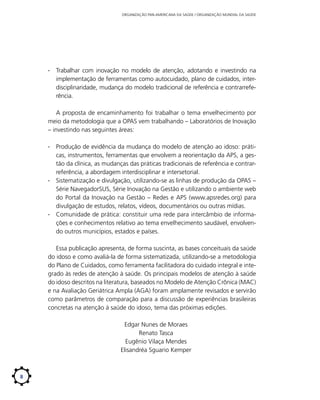 ORGANIZAÇÃO PAN-AMERICANA DA SAÚDE / ORGANIZAÇÃO MUNDIAL DA SAÚDE

∙∙ Trabalhar com inovação no modelo de atenção, adotando e investindo na
implementação de ferramentas como autocuidado, plano de cuidados, interdisciplinaridade, mudança do modelo tradicional de referência e contrarreferência.
A proposta de encaminhamento foi trabalhar o tema envelhecimento por
meio da metodologia que a OPAS vem trabalhando – Laboratórios de Inovação
– investindo nas seguintes áreas:
∙∙ Produção de evidência da mudança do modelo de atenção ao idoso: práticas, instrumentos, ferramentas que envolvem a reorientação da APS, a gestão da clínica, as mudanças das práticas tradicionais de referência e contrarreferência, a abordagem interdisciplinar e intersetorial.
∙∙ Sistematização e divulgação, utilizando-se as linhas de produção da OPAS –
Série NavegadorSUS, Série Inovação na Gestão e utilizando o ambiente web
do Portal da Inovação na Gestão – Redes e APS (www.apsredes.org) para
divulgação de estudos, relatos, vídeos, documentários ou outras mídias.
∙∙ Comunidade de prática: constituir uma rede para intercâmbio de informações e conhecimentos relativo ao tema envelhecimento saudável, envolvendo outros municípios, estados e países.
Essa publicação apresenta, de forma suscinta, as bases conceituais da saúde
do idoso e como avaliá-la de forma sistematizada, utilizando-se a metodologia
do Plano de Cuidados, como ferramenta facilitadora do cuidado integral e integrado às redes de atenção à saúde. Os principais modelos de atenção à saúde
do idoso descritos na literatura, baseados no Modelo de Atenção Crônica (MAC)
e na Avaliação Geriátrica Ampla (AGA) foram amplamente revisados e servirão
como parâmetros de comparação para a discussão de experiências brasileiras
concretas na atenção à saúde do idoso, tema das próximas edições.
Edgar Nunes de Moraes
Renato Tasca
Eugênio Vilaça Mendes
Elisandréa Sguario Kemper

8

 