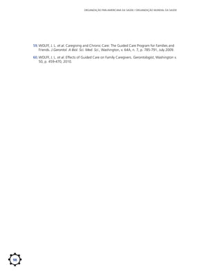 ORGANIZAÇÃO PAN-AMERICANA DA SAÚDE / ORGANIZAÇÃO MUNDIAL DA SAÚDE

59.	WOLFF, J. L. et al. Caregiving and Chronic Care: The Guided Care Program for Families and
Friends. J.Gerontol. A Biol. Sci. Med. Sci., Washington, v. 64A, n. 7, p. 785-791, July 2009.
60.	WOLFF, J. L. et al. Effects of Guided Care on Family Caregivers. Gerontologist, Washington v.
50, p. 459-470, 2010.

98

 