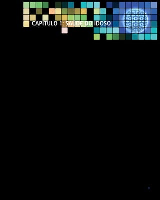 Capítulo 1: SAÚDE DO IDOSO

O Brasil apresenta uma taxa de envelhecimento populacional exuberante.
Segundo o Instituto Brasileiro de Geografia e Estatística, em 2010, a população
brasileira era de 190.755.799 habitantes, dos quais 20.590.599 eram considerados idosos (idade ≥ 60 anos), correspondendo a 10,8% da população brasileira.
Percebe-se claramente uma rápida mudança na representatividade dos grupos
etários: o grupo de crianças do sexo masculino de zero a quatro anos, por exemplo, representava 5,7% da população total em 1991, enquanto o feminino representava 5,5%. Em 2000, esses percentuais caíram para 4,9% e 4,7%, chegando
a 3,7% e 3,6% em 2010. Simultaneamente, o alargamento do topo da pirâmide
etária pode ser observado pelo crescimento da participação relativa da população
com 65 anos ou mais, que era de 4,8% em 1991, passando a 5,9% em 2000
e chegando a 7,4% em 2010 (14.081.480 habitantes). Em 1991, o grupo de 0
a 15 anos representava 34,7% da população. Em 2010 esse número caiu para
24,1% (INSTITUTO BRASILEIRO DE GEOGRAFIA E ESTATÍSTICA – IBGE, 2012).
Os principais determinantes dessa acelerada transição demográfica no Brasil
são a redução expressiva na taxa de fecundidade, associada à forte redução
da taxa de mortalidade infantil e o aumento da expectativa de vida. Estima-se
que, em 2025, o Brasil ocupará o sexto lugar quanto ao contingente de idosos,
alcançando cerca de 32 milhões de pessoas com 60 anos ou mais. Em 2050, as
crianças de 0 a 14 anos representarão 13,15%, ao passo que a população idosa
alcançará os 22,71% da população total.
Assim, o Brasil caminha rapidamente para um perfil demográfico mais envelhecido, caracterizado por uma transição epidemiológica, onde as doenças
crônico-degenerativas ocupam lugar de destaque. O incremento das doenças
crônicas implicará a necessidade de adequações das políticas sociais, particularmente aquelas voltadas para atender às crescentes demandas nas áreas da
saúde, previdência e assistência social (MENDES, 2011).

9

 