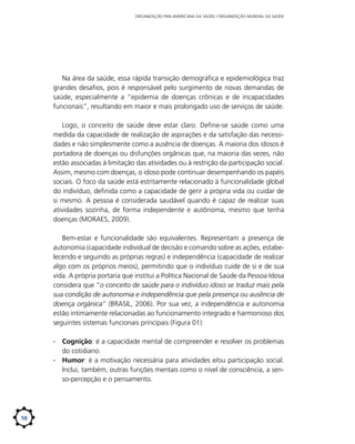 ORGANIZAÇÃO PAN-AMERICANA DA SAÚDE / ORGANIZAÇÃO MUNDIAL DA SAÚDE

Na área da saúde, essa rápida transição demográfica e epidemiológica traz
grandes desafios, pois é responsável pelo surgimento de novas demandas de
saúde, especialmente a “epidemia de doenças crônicas e de incapacidades
funcionais”, resultando em maior e mais prolongado uso de serviços de saúde.
Logo, o conceito de saúde deve estar claro. Define-se saúde como uma
medida da capacidade de realização de aspirações e da satisfação das necessidades e não simplesmente como a ausência de doenças. A maioria dos idosos é
portadora de doenças ou disfunções orgânicas que, na maioria das vezes, não
estão associadas à limitação das atividades ou à restrição da participação social.
Assim, mesmo com doenças, o idoso pode continuar desempenhando os papéis
sociais. O foco da saúde está estritamente relacionado à funcionalidade global
do indivíduo, definida como a capacidade de gerir a própria vida ou cuidar de
si mesmo. A pessoa é considerada saudável quando é capaz de realizar suas
atividades sozinha, de forma independente e autônoma, mesmo que tenha
doenças (MORAES, 2009).
Bem-estar e funcionalidade são equivalentes. Representam a presença de
autonomia (capacidade individual de decisão e comando sobre as ações, estabelecendo e seguindo as próprias regras) e independência (capacidade de realizar
algo com os próprios meios), permitindo que o indivíduo cuide de si e de sua
vida. A própria portaria que institui a Política Nacional de Saúde da Pessoa Idosa
considera que “o conceito de saúde para o indivíduo idoso se traduz mais pela
sua condição de autonomia e independência que pela presença ou ausência de
doença orgânica” (BRASIL, 2006). Por sua vez, a independência e autonomia
estão intimamente relacionadas ao funcionamento integrado e harmonioso dos
seguintes sistemas funcionais principais (Figura 01):
∙∙ Cognição: é a capacidade mental de compreender e resolver os problemas
do cotidiano.
∙∙ Humor: é a motivação necessária para atividades e/ou participação social.
Inclui, também, outras funções mentais como o nível de consciência, a senso-percepção e o pensamento.

10

 