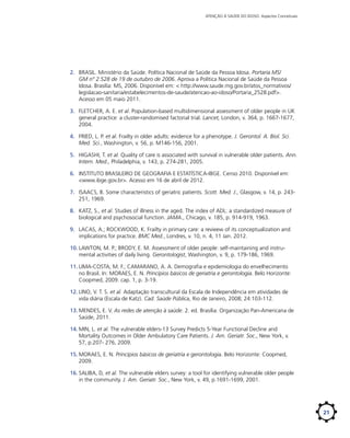 ATENÇÃO À SAÚDE DO IDOSO: Aspectos Conceituais

2.	 BRASIL. Ministério da Saúde. Política Nacional de Saúde da Pessoa Idosa. Portaria MS/
GM nº 2.528 de 19 de outubro de 2006. Aprova a Política Nacional de Saúde da Pessoa
Idosa. Brasília: MS, 2006. Disponível em: < http://www.saude.mg.gov.br/atos_normativos/
legislacao-sanitaria/estabelecimentos-de-saude/atencao-ao-idoso/Portaria_2528.pdf>.
Acesso em 05 maio 2011.
3.	 FLETCHER, A. E. et al. Population-based multidimensional assessment of older people in UK
general practice: a cluster-randomised factorial trial. Lancet, London, v. 364, p. 1667-1677,
2004.
4.	 FRIED, L. P. et al. Frailty in older adults: evidence for a phenotype. J. Gerontol. A. Biol. Sci.
Med. Sci., Washington, v. 56, p. M146-156, 2001.
5.	 HIGASHI, T. et al. Quality of care is associated with survival in vulnerable older patients. Ann.
Intern. Med., Philadelphia, v. 143, p. 274-281, 2005.
6.	 INSTITUTO BRASILEIRO DE GEOGRAFIA E ESTATÍSTICA-IBGE. Censo 2010. Disponível em:
<www.ibge.gov.br>. Acesso em 16 de abril de 2012.
7.	 ISAACS, B. Some characteristics of geriatric patients. Scott. Med. J., Glasgow, v. 14, p. 243251, 1969.
8.	 KATZ, S., et al. Studies of illness in the aged. The index of ADL: a standardized measure of
biological and psychosocial function. JAMA., Chicago, v. 185, p. 914-919, 1963.
9.	 LACAS, A.; ROCKWOOD, K. Frailty in primary care: a revieew of its conceptualization and
implications for practice. BMC Med., Londres, v. 10, n. 4, 11 Jan. 2012.
10.	LAWTON, M. P.; BRODY, E. M. Assessment of older people: self-maintaining and instrumental activities of daily living. Gerontologist, Washington, v. 9, p. 179-186, 1969.
11.	LIMA-COSTA, M. F.; CAMARANO, A. A. Demografia e epidemiologia do envelhecimento
no Brasil. In: MORAES, E. N. Princípios básicos de geriatria e gerontologia. Belo Horizonte:
Coopmed, 2009. cap. 1, p. 3-19.
12.	LINO, V. T. S. et al. Adaptação transcultural da Escala de Independência em atividades de
vida diária (Escala de Katz). Cad. Saúde Pública, Rio de Janeiro, 2008; 24:103-112.
13.	MENDES, E. V. As redes de atenção à saúde. 2. ed. Brasília: Organização Pan-Americana de
Saúde, 2011.
14.	MIN, L. et al. The vulnerable elders-13 Survey Predicts 5-Year Functional Decline and
Mortality Outcomes in Older Ambulatory Care Patients. J. Am. Geriatr. Soc., New York, v.
57, p.207- 276, 2009.
15.	MORAES, E. N. Princípios básicos de geriatria e gerontologia. Belo Horizonte: Coopmed,
2009.
16.	SALIBA, D, et al. The vulnerable elders survey: a tool for identifying vulnerable older people
in the community. J. Am. Geriatr. Soc., New York, v. 49, p.1691-1699, 2001.

21

 