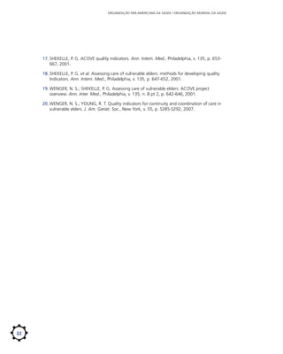 ORGANIZAÇÃO PAN-AMERICANA DA SAÚDE / ORGANIZAÇÃO MUNDIAL DA SAÚDE

17.	SHEKELLE, P. G. ACOVE quality indicators. Ann. Intern. Med., Philadelphia, v. 135, p. 653667, 2001.
18.	SHEKELLE, P. G. et al. Assessing care of vulnerable elders: methods for developing quality
Indicators. Ann. Intern. Med., Philadelphia, v. 135, p. 647-652, 2001.
19.	WENGER, N. S.; SHEKELLE, P. G. Assessing care of vulnerable elders: ACOVE project
overview. Ann. Inter. Med., Philadelphia, v. 135, n. 8 pt 2, p. 642-646, 2001.
20.	WENGER, N. S.; YOUNG, R. T. Quality indicators for continuity and coordination of care in
vulnerable elders. J. Am. Geriat. Soc., New York, v. 55, p. S285-S292, 2007.

22

 