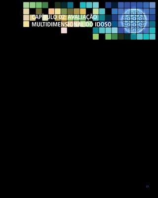 Capítulo 02: AVALIAÇÃO
MULTIDIMENSIONAL DO IDOSO

A avaliação multidimensional do idoso é o processo diagnóstico utilizado para
avaliar a saúde do idoso. Segundo a Classificação Internacional de Funcionalidade
(CIF), os componentes da saúde são a funcionalidade e a incapacidade. Funcionalidade é um termo que abrange todas as funções do corpo, atividades e participação
social; de maneira similar, incapacidade é um termo que abrange as deficiências,
limitação das atividades ou restrição da participação social. As funções do corpo
são as funções dos sistemas fisiológicos e representam a perspectiva corporal da
funcionalidade. A perda dessa função provoca um nível de incapacidade denominado deficiência (perspectiva corporal da incapacidade). Atividade é a execução
de uma tarefa ou ação por um indivíduo. Representa a perspectiva individual da
funcionalidade. A limitação das atividades é a dificuldade que um indivíduo pode
ter na execução de uma atividade. Participação é o envolvimento de um indivíduo
em uma situação de vida real. Representa a perspectiva social da funcionalidade.
Restrições da participação social são problemas que um indivíduo pode enfrentar
quando está envolvido em situações reais da vida (perspectiva social da incapacidade) (FARIAS; BUCHALLA, 2005). Dessa forma, a revisão dos sistemas fisiológicos
corresponde à avaliação da funcionalidade das estruturas e funções do corpo
(deficiências), enquanto que a revisão das funções corresponde à avaliação das
atividades (limitação) e da participação social (restrição).
Bem-estar é um termo geral que engloba o universo total dos domínios da
vida humana, incluindo os aspectos biológicos, psíquicos e sociais. A doença
pode comprometer diretamente o bem-estar biopsicossocial, dependendo da
capacidade de adaptação do indivíduo. Essa capacidade de adaptação está diretamente relacionada ao contexto onde o indivíduo está inserido. Esses fatores
contextuais representam o histórico completo da vida e do estilo de vida de cada
indivíduo. Eles incluem os fatores ambientais e os fatores pessoais. Os fatores
ambientais constituem o ambiente físico, social e de atitudes nas quais as pessoas
vivem e conduzem a sua vida. Os fatores pessoais são o histórico particular da
vida e do estilo de vida de um indivíduo, como, por exemplo, o sexo, idade, estilo
de vida, hábitos, estilos de enfrentamento, nível de instrução, padrão geral de

23

 