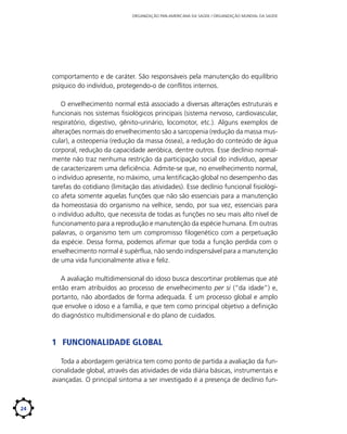 ORGANIZAÇÃO PAN-AMERICANA DA SAÚDE / ORGANIZAÇÃO MUNDIAL DA SAÚDE

comportamento e de caráter. São responsáveis pela manutenção do equilíbrio
psíquico do indivíduo, protegendo-o de conflitos internos.
O envelhecimento normal está associado a diversas alterações estruturais e
funcionais nos sistemas fisiológicos principais (sistema nervoso, cardiovascular,
respiratório, digestivo, gênito-urinário, locomotor, etc.). Alguns exemplos de
alterações normais do envelhecimento são a sarcopenia (redução da massa muscular), a osteopenia (redução da massa óssea), a redução do conteúdo de água
corporal, redução da capacidade aeróbica, dentre outros. Esse declínio normalmente não traz nenhuma restrição da participação social do indivíduo, apesar
de caracterizarem uma deficiência. Admite-se que, no envelhecimento normal,
o indivíduo apresente, no máximo, uma lentificação global no desempenho das
tarefas do cotidiano (limitação das atividades). Esse declínio funcional fisiológico afeta somente aquelas funções que não são essenciais para a manutenção
da homeostasia do organismo na velhice, sendo, por sua vez, essenciais para
o indivíduo adulto, que necessita de todas as funções no seu mais alto nível de
funcionamento para a reprodução e manutenção da espécie humana. Em outras
palavras, o organismo tem um compromisso filogenético com a perpetuação
da espécie. Dessa forma, podemos afirmar que toda a função perdida com o
envelhecimento normal é supérflua, não sendo indispensável para a manutenção
de uma vida funcionalmente ativa e feliz.
A avaliação multidimensional do idoso busca descortinar problemas que até
então eram atribuídos ao processo de envelhecimento per si (“da idade”) e,
portanto, não abordados de forma adequada. É um processo global e amplo
que envolve o idoso e a família, e que tem como principal objetivo a definição
do diagnóstico multidimensional e do plano de cuidados.

1	 Funcionalidade Global
Toda a abordagem geriátrica tem como ponto de partida a avaliação da funcionalidade global, através das atividades de vida diária básicas, instrumentais e
avançadas. O principal sintoma a ser investigado é a presença de declínio fun-

24

 