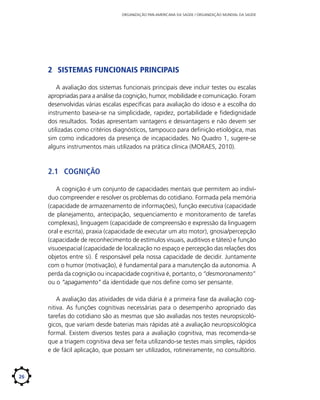 ORGANIZAÇÃO PAN-AMERICANA DA SAÚDE / ORGANIZAÇÃO MUNDIAL DA SAÚDE

2	 Sistemas Funcionais Principais
A avaliação dos sistemas funcionais principais deve incluir testes ou escalas
apropriadas para a análise da cognição, humor, mobilidade e comunicação. Foram
desenvolvidas várias escalas específicas para avaliação do idoso e a escolha do
instrumento baseia-se na simplicidade, rapidez, portabilidade e fidedignidade
dos resultados. Todas apresentam vantagens e desvantagens e não devem ser
utilizadas como critérios diagnósticos, tampouco para definição etiológica, mas
sim como indicadores da presença de incapacidades. No Quadro 1, sugere-se
alguns instrumentos mais utilizados na prática clínica (MORAES, 2010).

2.1	 Cognição
A cognição é um conjunto de capacidades mentais que permitem ao indivíduo compreender e resolver os problemas do cotidiano. Formada pela memória
(capacidade de armazenamento de informações), função executiva (capacidade
de planejamento, antecipação, sequenciamento e monitoramento de tarefas
complexas), linguagem (capacidade de compreensão e expressão da linguagem
oral e escrita), praxia (capacidade de executar um ato motor), gnosia/percepção
(capacidade de reconhecimento de estímulos visuais, auditivos e táteis) e função
visuoespacial (capacidade de localização no espaço e percepção das relações dos
objetos entre si). É responsável pela nossa capacidade de decidir. Juntamente
com o humor (motivação), é fundamental para a manutenção da autonomia. A
perda da cognição ou incapacidade cognitiva é, portanto, o “desmoronamento”
ou o “apagamento” da identidade que nos define como ser pensante.
A avaliação das atividades de vida diária é a primeira fase da avaliação cognitiva. As funções cognitivas necessárias para o desempenho apropriado das
tarefas do cotidiano são as mesmas que são avaliadas nos testes neuropsicológicos, que variam desde baterias mais rápidas até a avaliação neuropsicológica
formal. Existem diversos testes para a avaliação cognitiva, mas recomenda-se
que a triagem cognitiva deva ser feita utilizando-se testes mais simples, rápidos
e de fácil aplicação, que possam ser utilizados, rotineiramente, no consultório.

26

 