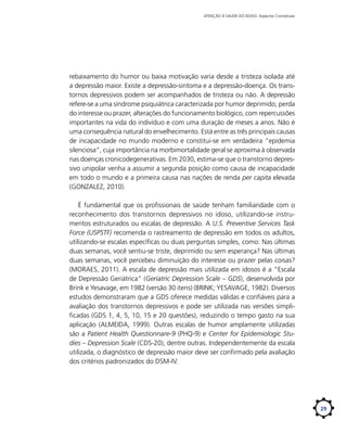 ATENÇÃO À SAÚDE DO IDOSO: Aspectos Conceituais

rebaixamento do humor ou baixa motivação varia desde a tristeza isolada até
a depressão maior. Existe a depressão-sintoma e a depressão-doença. Os transtornos depressivos podem ser acompanhados de tristeza ou não. A depressão
refere-se a uma síndrome psiquiátrica caracterizada por humor deprimido, perda
do interesse ou prazer, alterações do funcionamento biológico, com repercussões
importantes na vida do indivíduo e com uma duração de meses a anos. Não é
uma consequência natural do envelhecimento. Está entre as três principais causas
de incapacidade no mundo moderno e constitui-se em verdadeira “epidemia
silenciosa”, cuja importância na morbimortalidade geral se aproxima à observada
nas doenças cronicodegenerativas. Em 2030, estima-se que o transtorno depressivo unipolar venha a assumir a segunda posição como causa de incapacidade
em todo o mundo e a primeira causa nas nações de renda per capita elevada
(GONZALEZ, 2010).
É fundamental que os profissionais de saúde tenham familiaridade com o
reconhecimento dos transtornos depressivos no idoso, utilizando-se instrumentos estruturados ou escalas de depressão. A U.S. Preventive Services Task
Force (USPSTF) recomenda o rastreamento de depressão em todos os adultos,
utilizando-se escalas específicas ou duas perguntas simples, como: Nas últimas
duas semanas, você sentiu-se triste, deprimido ou sem esperança? Nas últimas
duas semanas, você percebeu diminuição do interesse ou prazer pelas coisas?
(MORAES, 2011). A escala de depressão mais utilizada em idosos é a “Escala
de Depressão Geriátrica” (Geriatric Depression Scale – GDS), desenvolvida por
Brink e Yesavage, em 1982 (versão 30 itens) (BRINK; YESAVAGE, 1982). Diversos
estudos demonstraram que a GDS oferece medidas válidas e confiáveis para a
avaliação dos transtornos depressivos e pode ser utilizada nas versões simplificadas (GDS 1, 4, 5, 10, 15 e 20 questões), reduzindo o tempo gasto na sua
aplicação (ALMEIDA, 1999). Outras escalas de humor amplamente utilizadas
são a Patient Health Questionnare-9 (PHQ-9) e Center for Epidemiologic Studies – Depression Scale (CDS-20), dentre outras. Independentemente da escala
utilizada, o diagnóstico de depressão maior deve ser confirmado pela avaliação
dos critérios padronizados do DSM-IV.

29

 