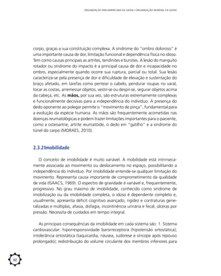 ORGANIZAÇÃO PAN-AMERICANA DA SAÚDE / ORGANIZAÇÃO MUNDIAL DA SAÚDE

corpo, graças a sua constituição complexa. A síndrome do “ombro doloroso” é
uma importante causa de dor, limitação funcional e dependência física no idoso.
Tem como causas principais as artrites, tendinites e bursites. A lesão do manguito
rotador ou síndrome do impacto é a principal causa de dor e incapacidade no
ombro, especialmente quando ocorre sua ruptura, parcial ou total. Sua lesão
caracteriza-se pela presença de dor e dificuldade de elevação e sustentação do
braço afetado, em tarefas como pentear o cabelo, pendurar roupas no varal,
tocar as costas, arremessar objetos, vestir-se ou despir-se, segurar objetos acima
da cabeça, etc. As mãos, por sua vez, são estruturas extremamente complexas
e funcionalmente decisivas para a independência do indivíduo. A presença do
dedo oponente ao polegar permite o “movimento de pinça”, fundamental para
a evolução da espécie humana. As mãos são frequentemente acometidas nas
doenças reumatológicas e podem trazer limitações importantes para o paciente,
como a osteoartrie, artrite reumatóide, o dedo em “gatilho” e a síndrome do
túnel do carpo (MORAES, 2010).

2.3.2	Imobilidade
O conceito de imobilidade é muito variável. A mobilidade está intrinsecamente associada ao movimento ou deslocamento no espaço, possibilitando a
independência do indivíduo. Por imobilidade entende-se qualquer limitação do
movimento. Representa causa importante de comprometimento da qualidade
de vida (ISAACS, 1969). O espectro de gravidade é variável e, frequentemente,
progressivo. No grau máximo de imobilidade, conhecido como síndrome de
imobilização ou da imobilidade completa, o idoso é dependente completo e,
usualmente, apresenta déficit cognitivo avançado, rigidez e contraturas generalizadas e múltiplas, afasia, disfagia, incontinência urinária e fecal, úlceras por
pressão. Necessita de cuidados em tempo integral.
As principais consequências da imobilidade em cada sistema são: 1. Sistema
cardiovascular: hiporresponsividade barorreceptora (hipotensão ortostática);
intolerância ortostática (taquicardia, náusea, sudorese e síncope após repouso
prolongado); redistribuição do volume circulante dos membros inferiores para

32

 