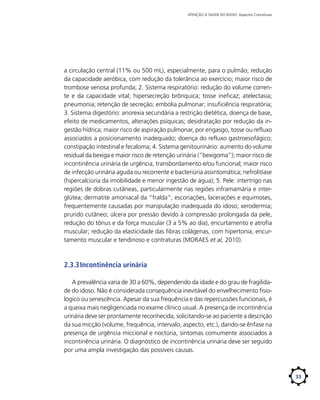 ATENÇÃO À SAÚDE DO IDOSO: Aspectos Conceituais

a circulação central (11% ou 500 mL), especialmente, para o pulmão; redução
da capacidade aeróbica, com redução da tolerância ao exercício; maior risco de
trombose venosa profunda; 2. Sistema respiratório: redução do volume corrente e da capacidade vital; hipersecreção brônquica; tosse ineficaz; atelectasia;
pneumonia; retenção de secreção; embolia pulmonar; insuficiência respiratória;
3. Sistema digestório: anorexia secundária a restrição dietética, doença de base,
efeito de medicamentos, alterações psíquicas; desidratação por redução da ingestão hídrica; maior risco de aspiração pulmonar, por engasgo, tosse ou refluxo
associados a posicionamento inadequado; doença do refluxo gastroesofágico;
constipação intestinal e fecaloma; 4. Sistema genitourinário: aumento do volume
residual da bexiga e maior risco de retenção urinária (“bexigoma”); maior risco de
incontinência urinária de urgência, transbordamento e/ou funcional; maior risco
de infecção urinária aguda ou recorrente e bacteriúria assintomática; nefrolitíase
(hipercalciúria da imobilidade e menor ingestão de água); 5. Pele: intertrigo nas
regiões de dobras cutâneas, particularmente nas regiões inframamária e interglútea; dermatite amoniacal da “fralda”; escoriações, lacerações e equimoses,
frequentemente causadas por manipulação inadequada do idoso; xerodermia;
prurido cutâneo; úlcera por pressão devido à compressão prolongada da pele,
redução do tônus e da força muscular (3 a 5% ao dia), encurtamento e atrofia
muscular; redução da elasticidade das fibras colágenas, com hipertonia, encurtamento muscular e tendinoso e contraturas (MORAES et al, 2010).

2.3.3	Incontinência urinária
A prevalência varia de 30 a 60%, dependendo da idade e do grau de fragilidade do idoso. Não é considerada consequência inevitável do envelhecimento fisiológico ou senescência. Apesar da sua frequência e das repercussões funcionais, é
a queixa mais negligenciada no exame clínico usual. A presença de incontinência
urinária deve ser prontamente reconhecida, solicitando-se ao paciente a descrição
da sua micção (volume, frequência, intervalo, aspecto, etc.), dando-se ênfase na
presença de urgência miccional e noctúria, sintomas comumente associados à
incontinência urinária. O diagnóstico de incontinência urinária deve ser seguido
por uma ampla investigação das possíveis causas.

33

 